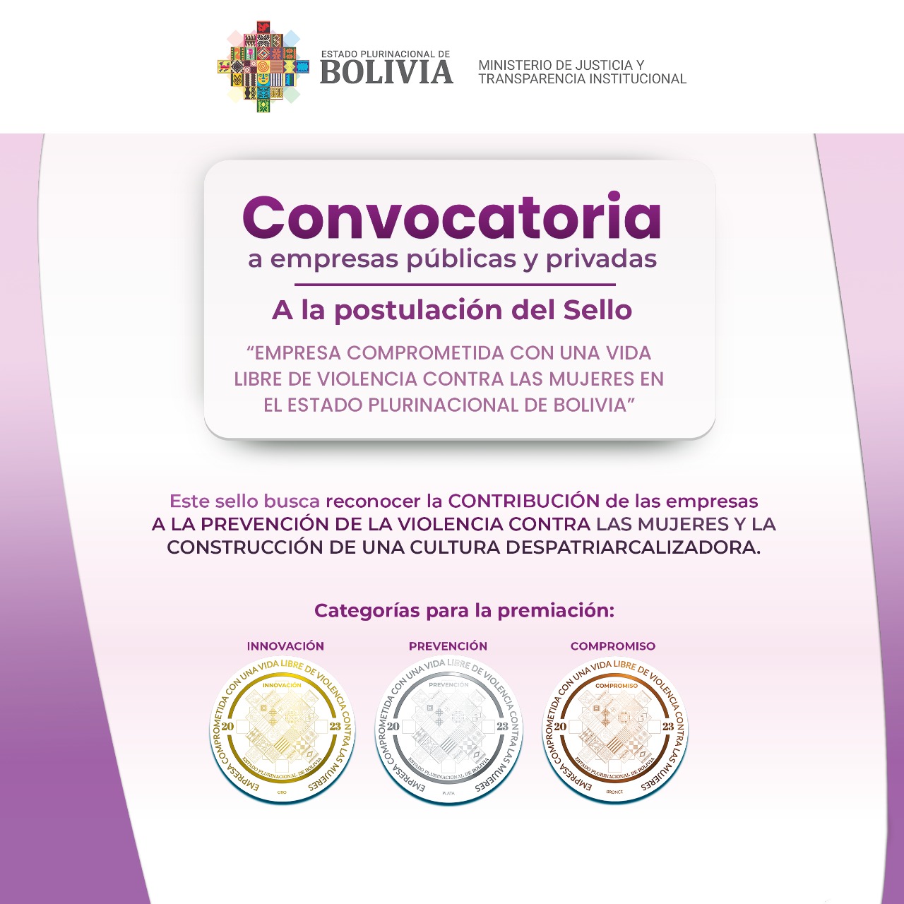 Convocatoria a Empresas Públicas y Privadas Para el Sello «Empresa comprometida con una vida libre de violencia contra las mujeres en el Estado Plurinacional de Bolivia» Convocatoria a Empresas Públicas y Privadas Para el Sello «Empresa comprometida con una vida libre de violencia contra las mujeres en el Estado Plurinacional de Bolivia»